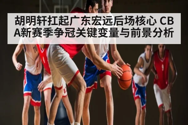 胡明轩扛起广东宏远后场核心 CBA新赛季争冠关键变量与前景分析 | kaiyun