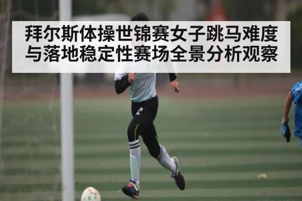 拜尔斯体操世锦赛女子跳马难度与落地稳定性赛场全景分析观察 | kaiyun
