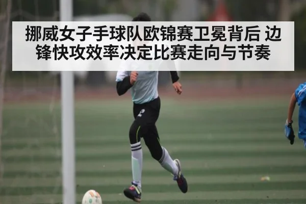 挪威女子手球队欧锦赛卫冕背后 边锋快攻效率决定比赛走向与节奏